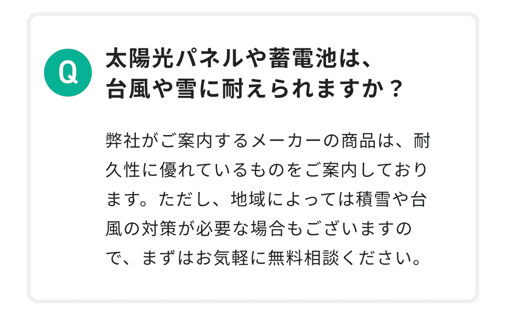 太陽光パネルや蓄電池は、台風や雪に耐えられますか？ 弊社がご案内するメーカーの商品は、耐久性に優れているものをご案内しております。ただし、地域によっては積雪や台風の対策が必要な場合もございますので、まずはお気軽に無料相談ください。